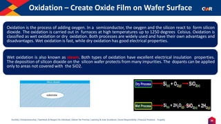 26
Humility | Entrepreneurship | Teamwork & Respect for Individual | Deliver the Promise | Learning & Inner Excellence | Social Responsibility | Financial Prudence - Frugality
Oxidation – Create Oxide Film on Wafer Surface
Indentify the Image
Oxidation is the process of adding oxygen. In a semiconductor, the oxygen and the silicon react to form silicon
dioxide. The oxidation is carried out in furnaces at high temperatures up to 1250 degrees Celsius. Oxidation is
classified as wet oxidation or dry oxidation. Both processes are widely used and have their own advantages and
disadvantages. Wet oxidation is fast, while dry oxidation has good electrical properties.
Wet oxidation is also known as steam. Both types of oxidation have excellent electrical insulation properties.
The deposition of silicon dioxide on the silicon wafer protects from many impurities. The dopants can be applied
only to areas not covered with the SiO2.
 