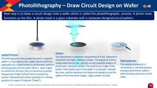 27
Humility | Entrepreneurship | Teamwork & Respect for Individual | Deliver the Promise | Learning & Inner Excellence | Social Responsibility | Financial Prudence - Frugality
Photolithography – Draw Circuit Design on Wafer
Indentify the Image
ApplyingPhotoresist–
Photolithography is the processby which aspecific
patternis imprintedonthe wafer. Itstartswiththe
applicationof a liquidknown as photoresist, which is
evenlypouredontothewafer whileit spins.Itgets
its namefrom the fact that it is sensitiveto certain
frequencies of light(“photo”)andis resistant to
certain chemicalsthat will beusedlaterto remove
portionsof a layerof material (“resist”).
Exposure–
The photoresist is hardened, andportionsof it are exposed to
ultraviolet (UV)light, makingit soluble. The exposureis done
usingmasksthat actlike stencils,soonlyaspecificpattern of
photoresist becomessoluble.The maskhasanimageof the
patternthat needsto goonthe wafer;it is optically reduced
by a lens, andthe exposure tool steps and repeats acrossthe
wafer to formthe sameimagea largenumberof times.
ResistDevelopment–
The solublephotoresist is
removedby a chemical process,
leaving a photoresist pattern
determinedby what wasonthe
mask.
Next step is to draw a circuit design onto a wafer which is called the photolithography process. A photo mask
functions as the film. A photo mask is a glass substrate with a computer designed circuit pattern.
 