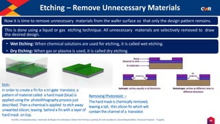 30
Humility | Entrepreneurship | Teamwork & Respect for Individual | Deliver the Promise | Learning & Inner Excellence | Social Responsibility | Financial Prudence - Frugality
Etching – Remove Unnecessary Materials
Indentify the Image
Etch–
In order to create a fin for a tri-gate transistor, a
pattern of material called a hard mask (blue) is
applied using the photolithography process just
described. Then a chemical is applied to etch away
unwanted silicon, leaving behind a fin with a layer of
hard mask on top.
Removing Photoresist –
The hard mask is chemically removed,
leaving a tall, thin silicon fin which will
contain the channel of a transistor.
Now it is time to remove unnecessary materials from the wafer surface so that only the design pattern remains.
• Wet Etching: When chemical solutions are used for etching, it is called wet etching.
• Dry Etching: When gas or plasma is used, it is called dry etching.
This is done using a liquid or gas etching technique. All unnecessary materials are selectively removed to draw
the desired design.
 