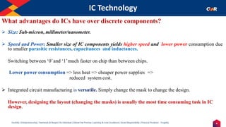 4
Humility | Entrepreneurship | Teamwork & Respect for Individual | Deliver the Promise | Learning & Inner Excellence | Social Responsibility | Financial Prudence - Frugality
IC Technology
Indentify the Image
What advantages do ICs have over discrete components?
➢ Size: Sub-micron, millimeter/nanometer.
➢ Speed and Power: Smaller size of IC components yields higher speed and lower power consumption due
to smaller parasitic resistances, capacitances and inductances.
Switching between ‘0’and ‘1’much faster on chip than between chips.
Lower power consumption => less heat => cheaper power supplies =>
reduced system cost.
➢ Integrated circuit manufacturing is versatile. Simply change the mask to change the design.
However, designing the layout (changing the masks) is usually the most time consuming task in IC
design.
 