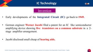 5
Humility | Entrepreneurship | Teamwork & Respect for Individual | Deliver the Promise | Learning & Inner Excellence | Social Responsibility | Financial Prudence - Frugality
IC Technology
Indentify the Image
• Early developments of the Integrated Circuit (IC) go back to 1949.
• German engineer Werner Jacobi filed a patent for an IC like semiconductor
amplifying device showing five transistors on a common substrate in a 2-
stage amplifier arrangement.
• Jacobi disclosed small cheap of hearing aids.
Invention
 