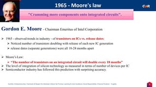 7
Humility | Entrepreneurship | Teamwork & Respect for Individual | Deliver the Promise | Learning & Inner Excellence | Social Responsibility | Financial Prudence - Frugality
1965 - Moore's law
Indentify the Image
Gordon E. Moore - Chairman Emeritus of Intel Corporation
➢ 1965 - observed trends in industry - of transistors on ICs vs. release dates:
➢ Noticed number of transistors doubling with release of each new IC generation
➢ release dates (separate generations) were all 18-24 months apart
➢ Moore’s Law:
➢ “The number of transistors on an integrated circuit will double every 18 months”
➢ The level of integration of silicon technology as measured in terms of number of devices per IC
➢ Semiconductor industry has followed this prediction with surprising accuracy.
"Cramming more components onto integrated circuits".
 