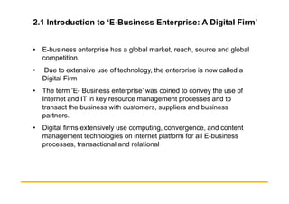 2.1 Introduction to ‘E-Business Enterprise: A Digital Firm’
• E-business enterprise has a global market, reach, source and global
competition.
• Due to extensive use of technology, the enterprise is now called a
Digital Firm
• The term ‘E- Business enterprise’ was coined to convey the use of
Internet and IT in key resource management processes and to
Internet and IT in key resource management processes and to
transact the business with customers, suppliers and business
partners.
• Digital firms extensively use computing, convergence, and content
management technologies on internet platform for all E-business
processes, transactional and relational
 