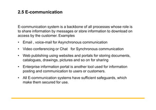 2.5 E-communication
E-communication system is a backbone of all processes whose role is
to share information by messages or store information to download on
access by the customer. Examples
• Email , voice-mail for Asynchronous communication
• Video conferencing or Chat for Synchronous communication
• Web publishing using websites and portals for storing documents,
• Web publishing using websites and portals for storing documents,
catalogues, drawings, pictures and so on for sharing
• Enterprise information portal is another tool used for information
posting and communication to users or customers.
• All E-communication systems have sufficient safeguards, which
make them secured for use.
 
