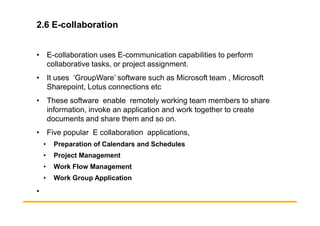 2.6 E-collaboration
• E-collaboration uses E-communication capabilities to perform
collaborative tasks, or project assignment.
• It uses ‘GroupWare’ software such as Microsoft team , Microsoft
Sharepoint, Lotus connections etc
• These software enable remotely working team members to share
information, invoke an application and work together to create
information, invoke an application and work together to create
documents and share them and so on.
• Five popular E collaboration applications,
• Preparation of Calendars and Schedules
• Project Management
• Work Flow Management
• Work Group Application
•
 