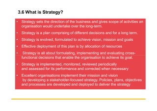 3.6 What is Strategy?
• Strategy sets the direction of the business and gives scope of activities an
organisation would undertake over the long-term.
• Strategy is a plan comprising of different decisions and for a long term.
• Strategy is evolved, formulated to achieve vision, mission and goals
• Effective deployment of this plan is by allocation of resources
• Strategy is all about formulating, implementing and evaluating cross-
functional decisions that enable the organisation to achieve its goal.
functional decisions that enable the organisation to achieve its goal.
• Strategy is implemented, monitored, reviewed periodically
and assessed for its performance and corrected when necessary
• Excellent organisations implement their mission and vision
by developing a stakeholder-focused strategy. Policies, plans, objectives
and processes are developed and deployed to deliver the strategy
 