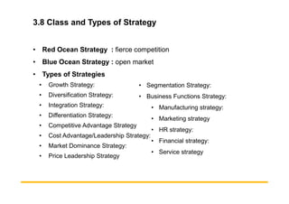 3.8 Class and Types of Strategy
• Red Ocean Strategy : fierce competition
• Blue Ocean Strategy : open market
• Types of Strategies
• Growth Strategy:
• Diversification Strategy:
• Integration Strategy:
• Segmentation Strategy:
• Business Functions Strategy:
• Integration Strategy:
• Differentiation Strategy:
• Competitive Advantage Strategy
• Cost Advantage/Leadership Strategy:
• Market Dominance Strategy:
• Price Leadership Strategy
• Manufacturing strategy:
• Marketing strategy
• HR strategy:
• Financial strategy:
• Service strategy
 