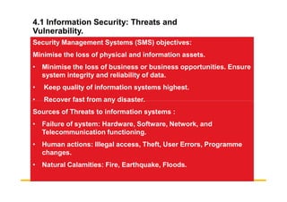 4.1 Information Security: Threats and
Vulnerability.
Security Management Systems (SMS) objectives:
Minimise the loss of physical and information assets.
• Minimise the loss of business or business opportunities. Ensure
system integrity and reliability of data.
• Keep quality of information systems highest.
• Recover fast from any disaster.
• Recover fast from any disaster.
Sources of Threats to information systems :
• Failure of system: Hardware, Software, Network, and
Telecommunication functioning.
• Human actions: Illegal access, Theft, User Errors, Programme
changes.
• Natural Calamities: Fire, Earthquake, Floods.
 