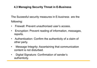 4.3 Managing Security Threat in E-Business
The Suceesful security measures in E-business are the
following:
• Firewall: Prevent unauthorised user’s access.
• Encryption: Prevent reading of information, messages,
reports.
reports.
• Authentication: Confirm the authenticity of a claim of
other party.
• Message Integrity: Ascertaining that communication
content is not disturbed.
• Digital Signature: Confirmation of sender’s
authenticity.
 