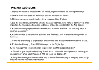 Review Questions
1. Identify the nature of impact of MIS on people, organisation and the management style.
2. Why is MIS looked upon as a strategic need of management today?
3. MIS supports a manager in his functional responsibilities. Explain.
4. List the external environment in which a manager operates. How many of them have a direct
impact on the management process and hence should be considered in the MIS design?
5. Explain the changing relationship between and Business and MIS. Can MIS play a role in
revenue generation?
6. Explain the role of performance standard and “feedback” on it in effective management of
6. Explain the role of performance standard and “feedback” on it in effective management of
business.
7. Show the relationship of organisation effectiveness and management effectiveness to MIS.
8. Explain the Changing Role of MIS Managers in the Digital Age
9. The manager has a leadership role to play. How can MIS support this role?
10. What is a goal displacement? Why does it occur? How does the organisation handle goal
displacement? What would happen to MIS as goals are displaced?
11. Why does the organisation structure and MIS differ from company to company even though
they are in same business and industry?
 