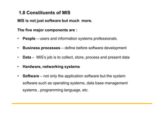 1.8 Constituents of MIS
MIS is not just software but much more.
The five major components are :
• People – users and information systems professionals.
• Business processes – define before software development
• Data – MIS’s job is to collect, store, process and present data
• Data – MIS’s job is to collect, store, process and present data
• Hardware, networking systems
• Software – not only the application software but the system
software such as operating systems, data base management
systems , programming language, etc.
 