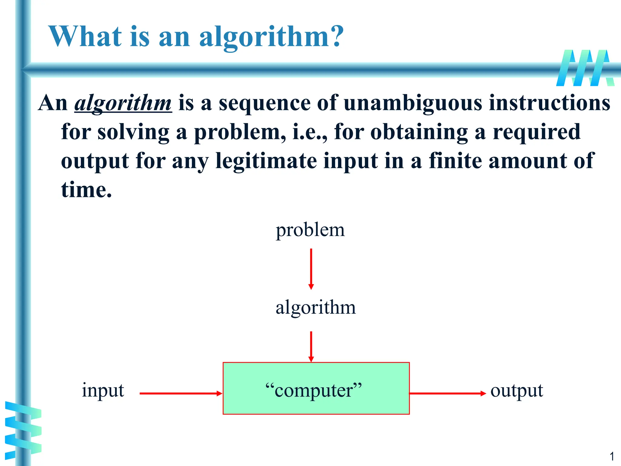 1
What is an algorithm?
An algorithm is a sequence of unambiguous instructions
for solving a problem, i.e., for obtaining a required
output for any legitimate input in a finite amount of
time.
“computer”
problem
algorithm
input output
 