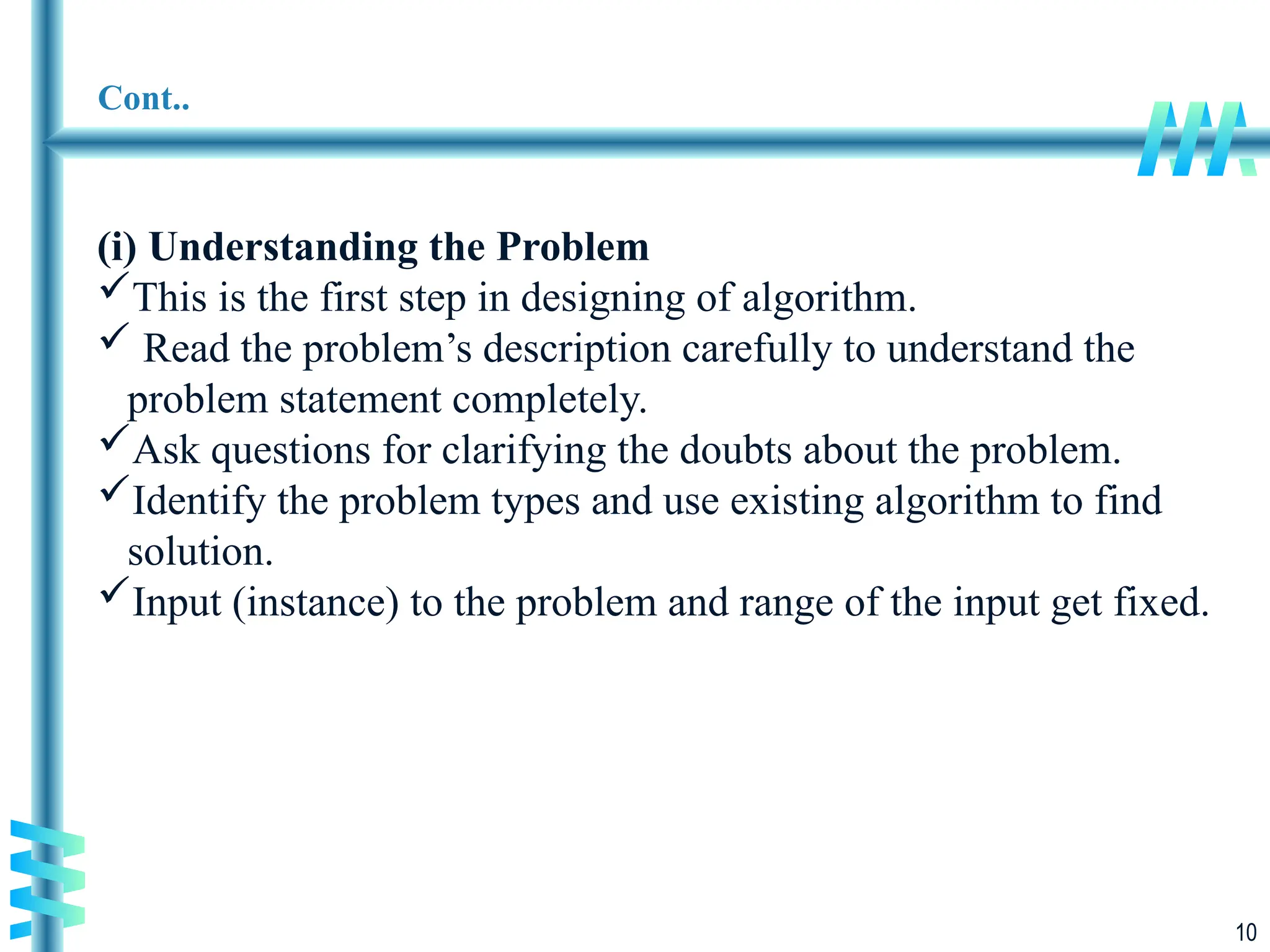 10
Cont..
(i) Understanding the Problem
This is the first step in designing of algorithm.
 Read the problem’s description carefully to understand the
problem statement completely.
Ask questions for clarifying the doubts about the problem.
Identify the problem types and use existing algorithm to find
solution.
Input (instance) to the problem and range of the input get fixed.
 