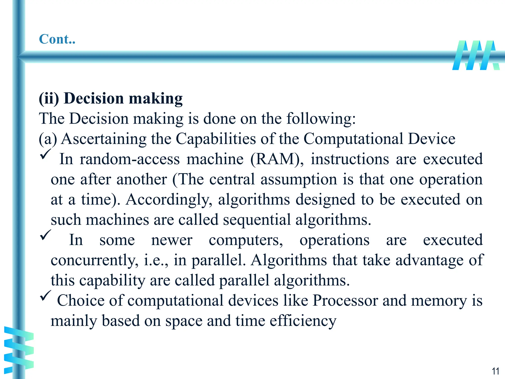 11
Cont..
(ii) Decision making
The Decision making is done on the following:
(a) Ascertaining the Capabilities of the Computational Device
 In random-access machine (RAM), instructions are executed
one after another (The central assumption is that one operation
at a time). Accordingly, algorithms designed to be executed on
such machines are called sequential algorithms.
 In some newer computers, operations are executed
concurrently, i.e., in parallel. Algorithms that take advantage of
this capability are called parallel algorithms.
 Choice of computational devices like Processor and memory is
mainly based on space and time efficiency
 