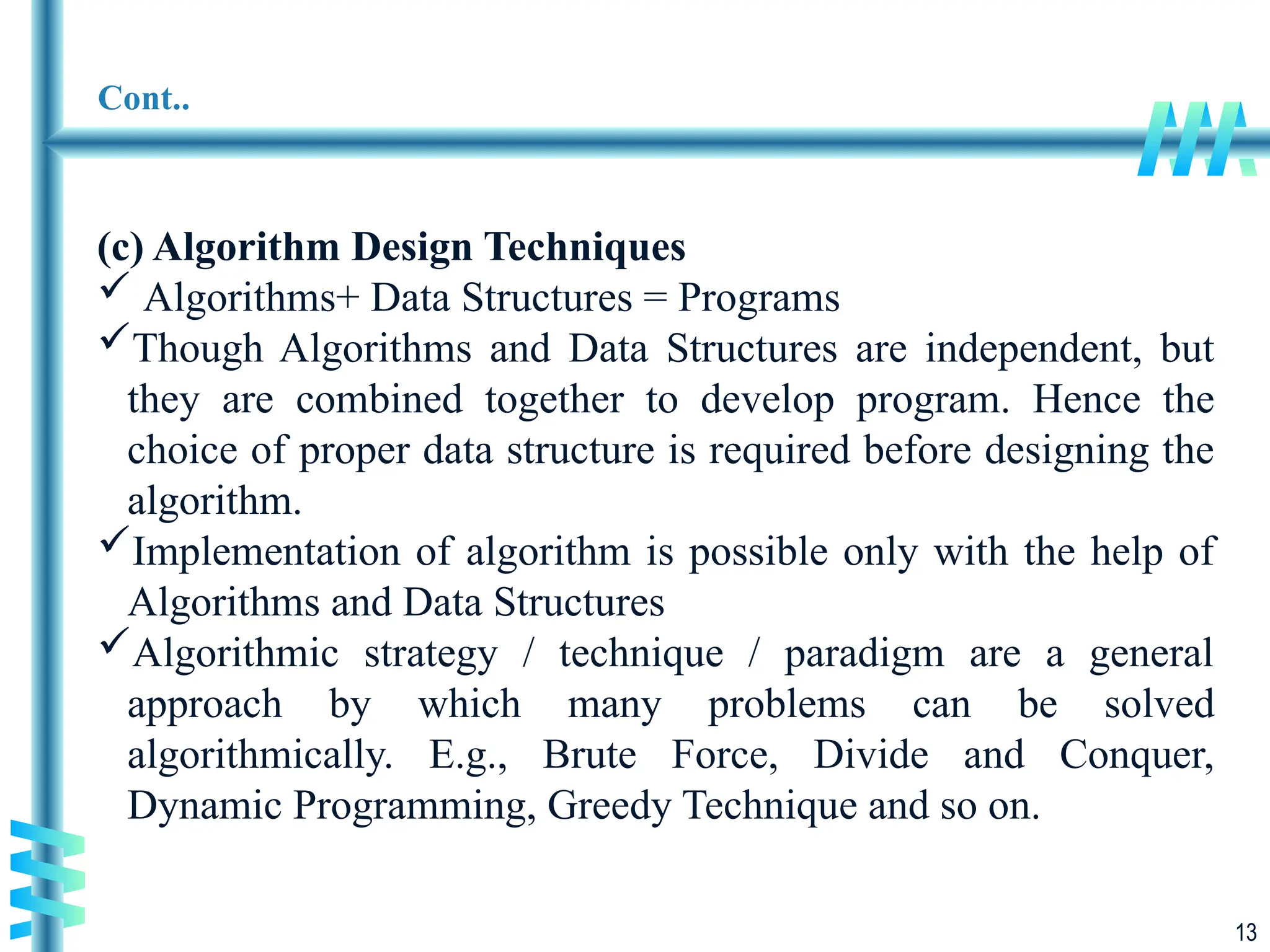 13
Cont..
(c) Algorithm Design Techniques
 Algorithms+ Data Structures = Programs
Though Algorithms and Data Structures are independent, but
they are combined together to develop program. Hence the
choice of proper data structure is required before designing the
algorithm.
Implementation of algorithm is possible only with the help of
Algorithms and Data Structures
Algorithmic strategy / technique / paradigm are a general
approach by which many problems can be solved
algorithmically. E.g., Brute Force, Divide and Conquer,
Dynamic Programming, Greedy Technique and so on.
 
