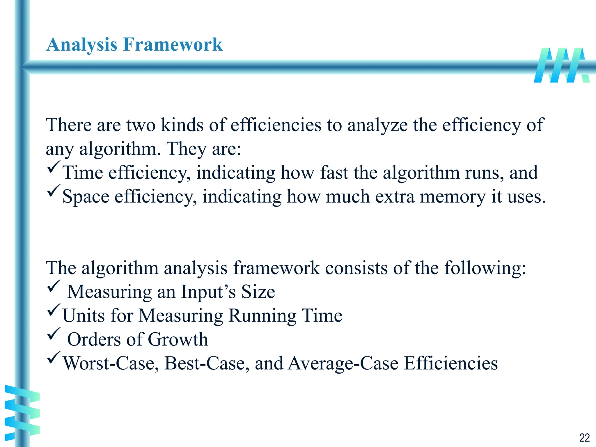 22
Analysis Framework
There are two kinds of efficiencies to analyze the efficiency of
any algorithm. They are:
Time efficiency, indicating how fast the algorithm runs, and
Space efficiency, indicating how much extra memory it uses.
The algorithm analysis framework consists of the following:
 Measuring an Input’s Size
Units for Measuring Running Time
 Orders of Growth
Worst-Case, Best-Case, and Average-Case Efficiencies
 