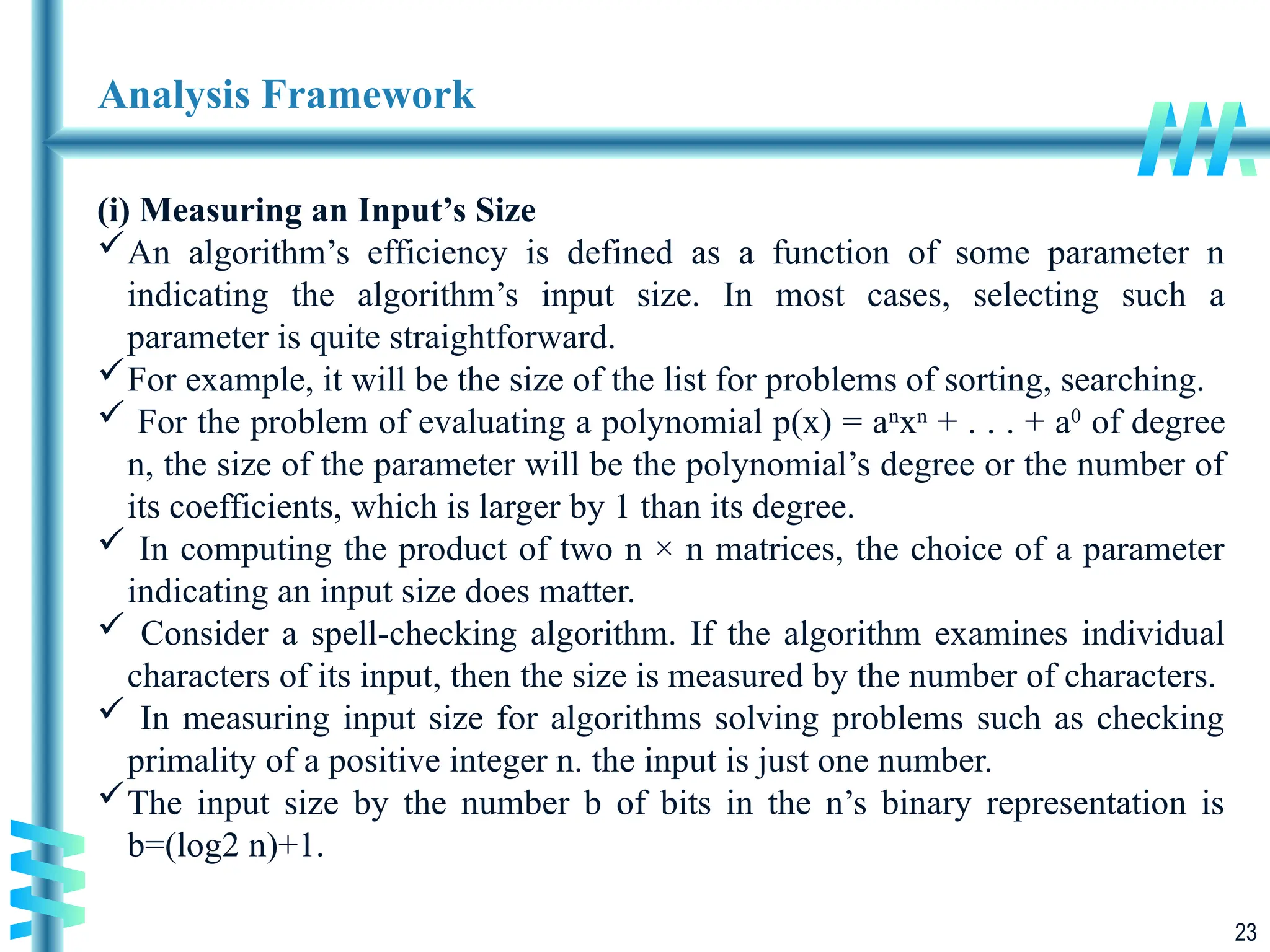 23
Analysis Framework
(i) Measuring an Input’s Size
An algorithm’s efficiency is defined as a function of some parameter n
indicating the algorithm’s input size. In most cases, selecting such a
parameter is quite straightforward.
For example, it will be the size of the list for problems of sorting, searching.
 For the problem of evaluating a polynomial p(x) = an
xn
+ . . . + a0
of degree
n, the size of the parameter will be the polynomial’s degree or the number of
its coefficients, which is larger by 1 than its degree.
 In computing the product of two n × n matrices, the choice of a parameter
indicating an input size does matter.
 Consider a spell-checking algorithm. If the algorithm examines individual
characters of its input, then the size is measured by the number of characters.
 In measuring input size for algorithms solving problems such as checking
primality of a positive integer n. the input is just one number.
The input size by the number b of bits in the n’s binary representation is
b=(log2 n)+1.
 
