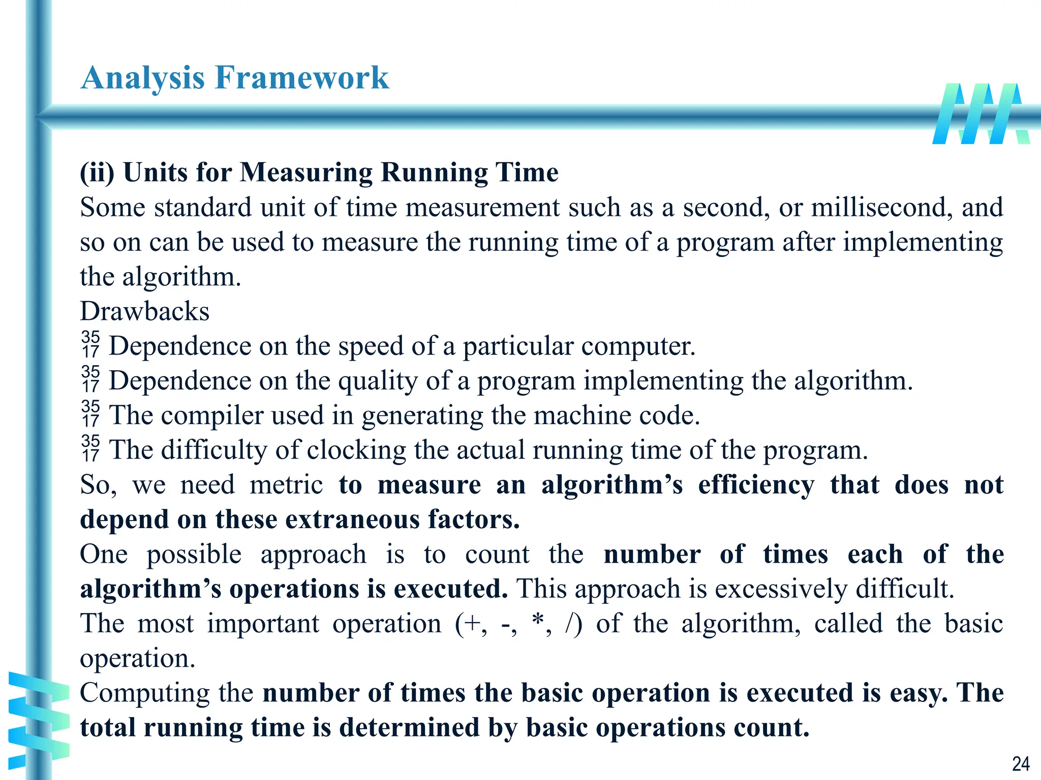 24
Analysis Framework
(ii) Units for Measuring Running Time
Some standard unit of time measurement such as a second, or millisecond, and
so on can be used to measure the running time of a program after implementing
the algorithm.
Drawbacks
 Dependence on the speed of a particular computer.
 Dependence on the quality of a program implementing the algorithm.
 The compiler used in generating the machine code.
 The difficulty of clocking the actual running time of the program.
So, we need metric to measure an algorithm’s efficiency that does not
depend on these extraneous factors.
One possible approach is to count the number of times each of the
algorithm’s operations is executed. This approach is excessively difficult.
The most important operation (+, -, *, /) of the algorithm, called the basic
operation.
Computing the number of times the basic operation is executed is easy. The
total running time is determined by basic operations count.
 