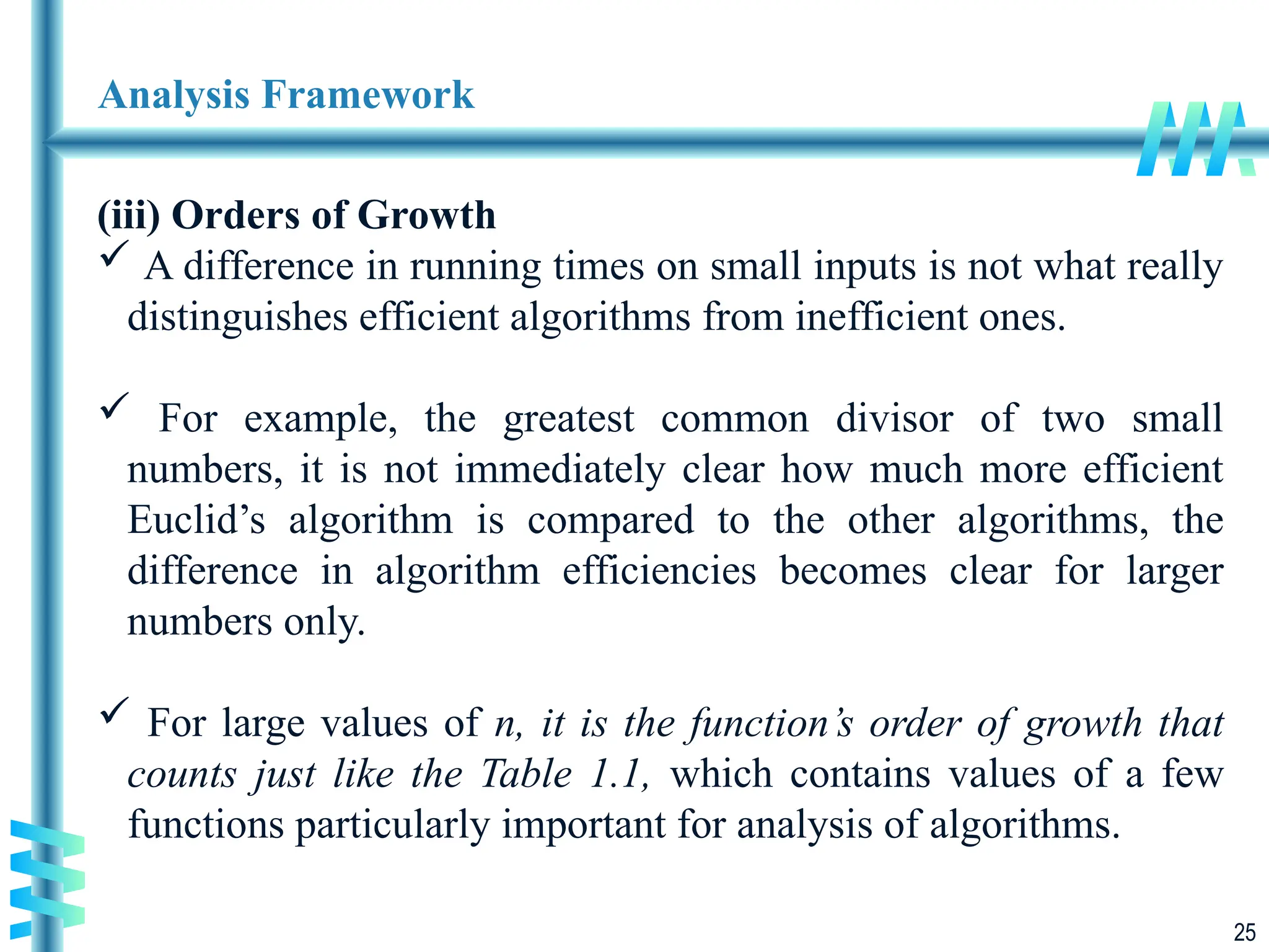 25
Analysis Framework
(iii) Orders of Growth
 A difference in running times on small inputs is not what really
distinguishes efficient algorithms from inefficient ones.
 For example, the greatest common divisor of two small
numbers, it is not immediately clear how much more efficient
Euclid’s algorithm is compared to the other algorithms, the
difference in algorithm efficiencies becomes clear for larger
numbers only.
 For large values of n, it is the function’s order of growth that
counts just like the Table 1.1, which contains values of a few
functions particularly important for analysis of algorithms.
 
