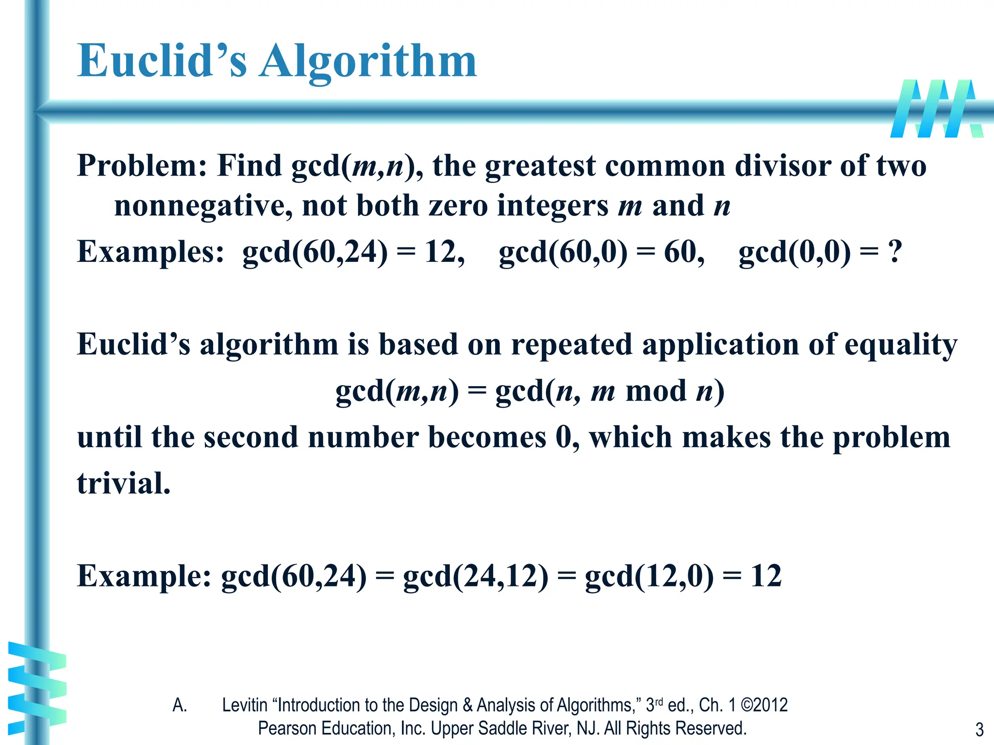 A. Levitin “Introduction to the Design & Analysis of Algorithms,” 3rd
ed., Ch. 1 ©2012
Pearson Education, Inc. Upper Saddle River, NJ. All Rights Reserved. 3
Euclid’s Algorithm
Problem: Find gcd(m,n), the greatest common divisor of two
nonnegative, not both zero integers m and n
Examples: gcd(60,24) = 12, gcd(60,0) = 60, gcd(0,0) = ?
Euclid’s algorithm is based on repeated application of equality
gcd(m,n) = gcd(n, m mod n)
until the second number becomes 0, which makes the problem
trivial.
Example: gcd(60,24) = gcd(24,12) = gcd(12,0) = 12
 
