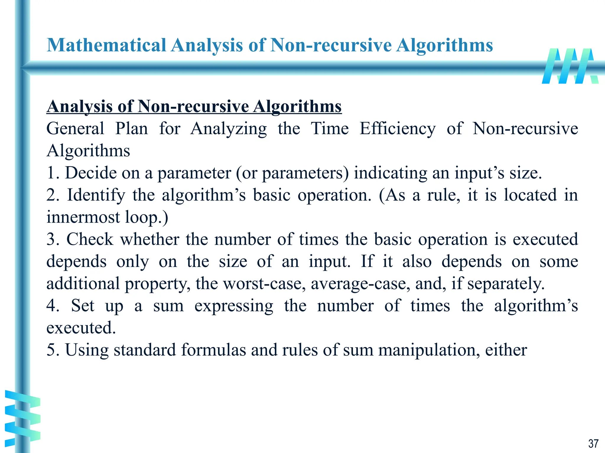 37
Mathematical Analysis of Non-recursive Algorithms
Analysis of Non-recursive Algorithms
General Plan for Analyzing the Time Efficiency of Non-recursive
Algorithms
1. Decide on a parameter (or parameters) indicating an input’s size.
2. Identify the algorithm’s basic operation. (As a rule, it is located in
innermost loop.)
3. Check whether the number of times the basic operation is executed
depends only on the size of an input. If it also depends on some
additional property, the worst-case, average-case, and, if separately.
4. Set up a sum expressing the number of times the algorithm’s
executed.
5. Using standard formulas and rules of sum manipulation, either
 