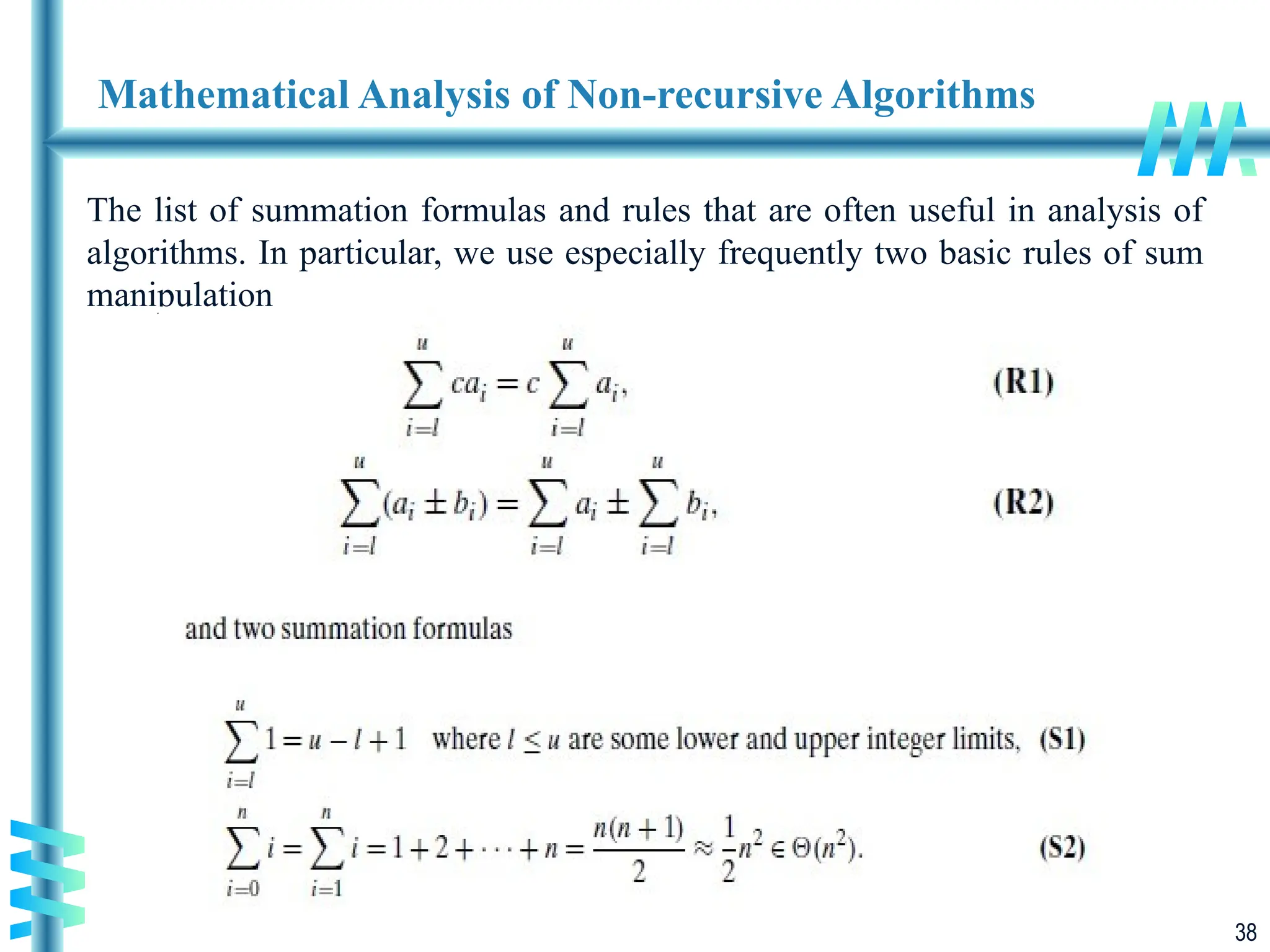 38
Mathematical Analysis of Non-recursive Algorithms
The list of summation formulas and rules that are often useful in analysis of
algorithms. In particular, we use especially frequently two basic rules of sum
manipulation
 