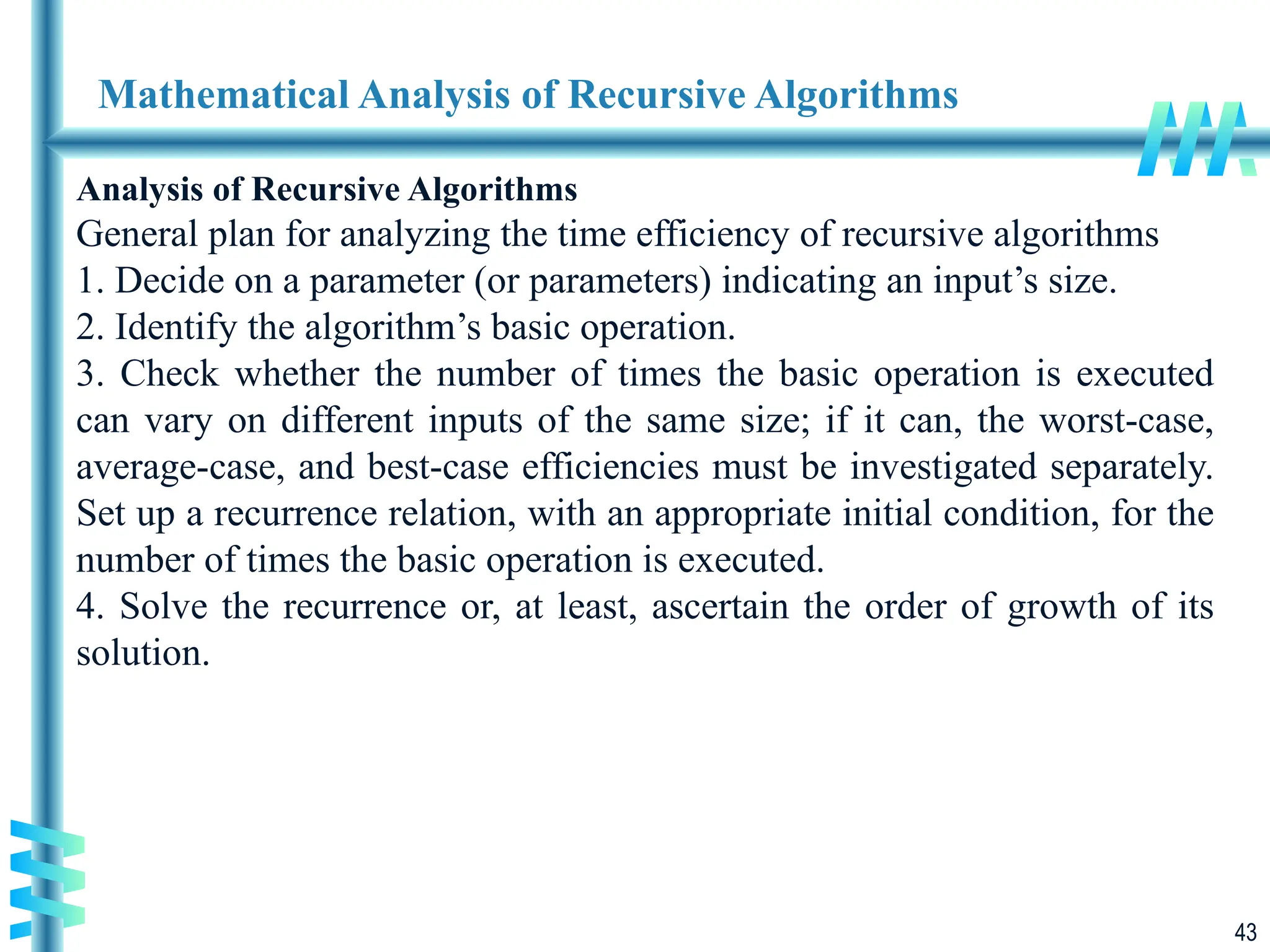 43
Mathematical Analysis of Recursive Algorithms
Analysis of Recursive Algorithms
General plan for analyzing the time efficiency of recursive algorithms
1. Decide on a parameter (or parameters) indicating an input’s size.
2. Identify the algorithm’s basic operation.
3. Check whether the number of times the basic operation is executed
can vary on different inputs of the same size; if it can, the worst-case,
average-case, and best-case efficiencies must be investigated separately.
Set up a recurrence relation, with an appropriate initial condition, for the
number of times the basic operation is executed.
4. Solve the recurrence or, at least, ascertain the order of growth of its
solution.
 