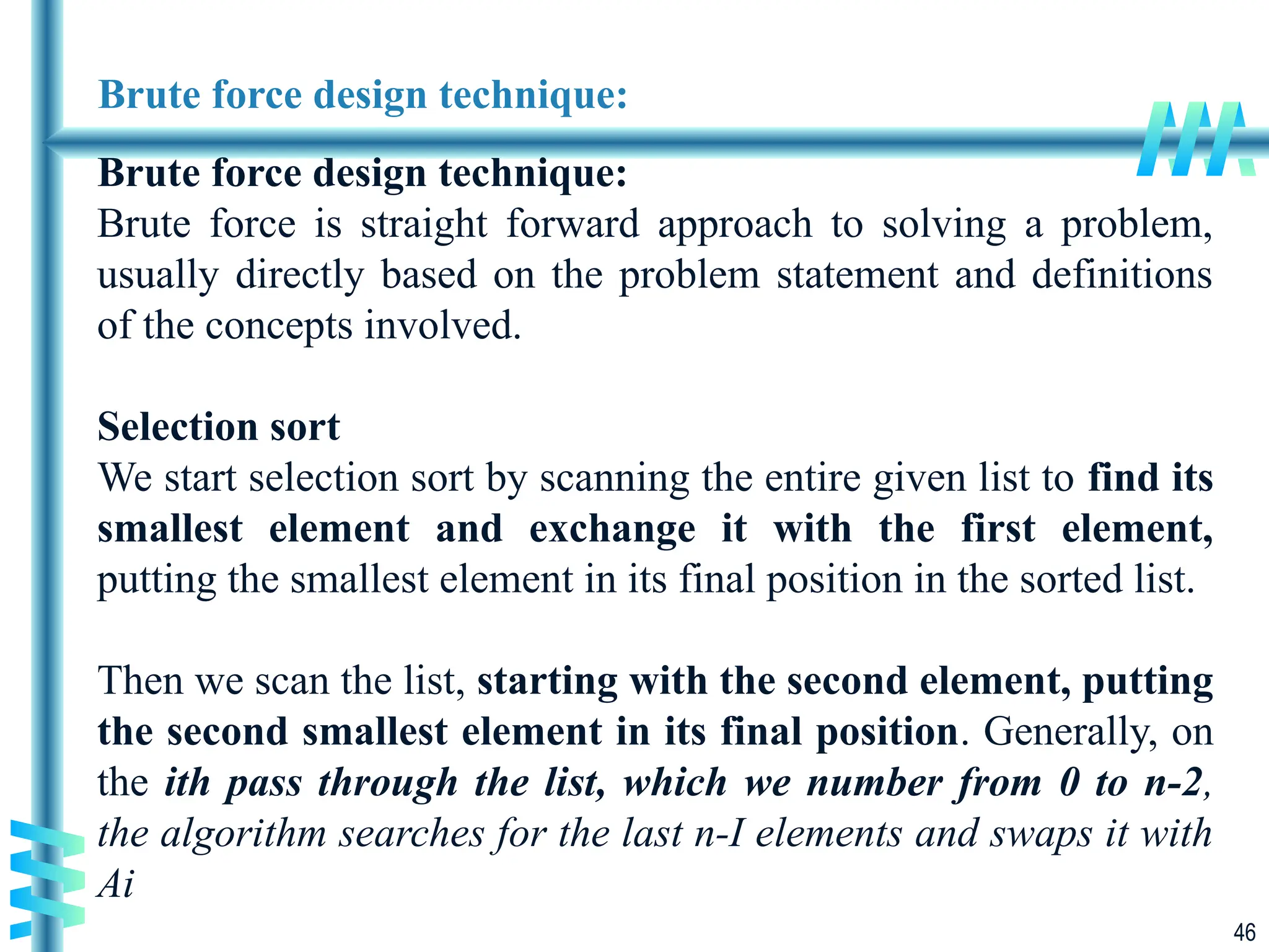 46
Brute force design technique:
Brute force design technique:
Brute force is straight forward approach to solving a problem,
usually directly based on the problem statement and definitions
of the concepts involved.
Selection sort
We start selection sort by scanning the entire given list to find its
smallest element and exchange it with the first element,
putting the smallest element in its final position in the sorted list.
Then we scan the list, starting with the second element, putting
the second smallest element in its final position. Generally, on
the ith pass through the list, which we number from 0 to n-2,
the algorithm searches for the last n-I elements and swaps it with
Ai
 