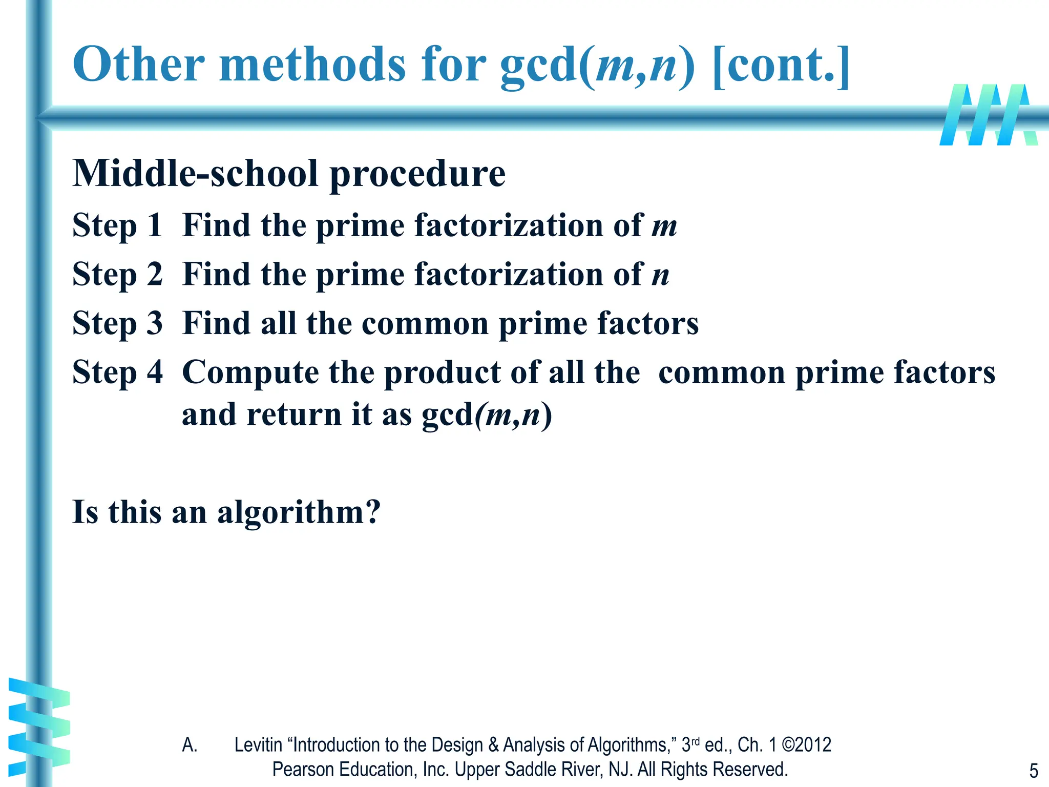 A. Levitin “Introduction to the Design & Analysis of Algorithms,” 3rd
ed., Ch. 1 ©2012
Pearson Education, Inc. Upper Saddle River, NJ. All Rights Reserved. 5
Other methods for gcd(m,n) [cont.]
Middle-school procedure
Step 1 Find the prime factorization of m
Step 2 Find the prime factorization of n
Step 3 Find all the common prime factors
Step 4 Compute the product of all the common prime factors
and return it as gcd(m,n)
Is this an algorithm?
 