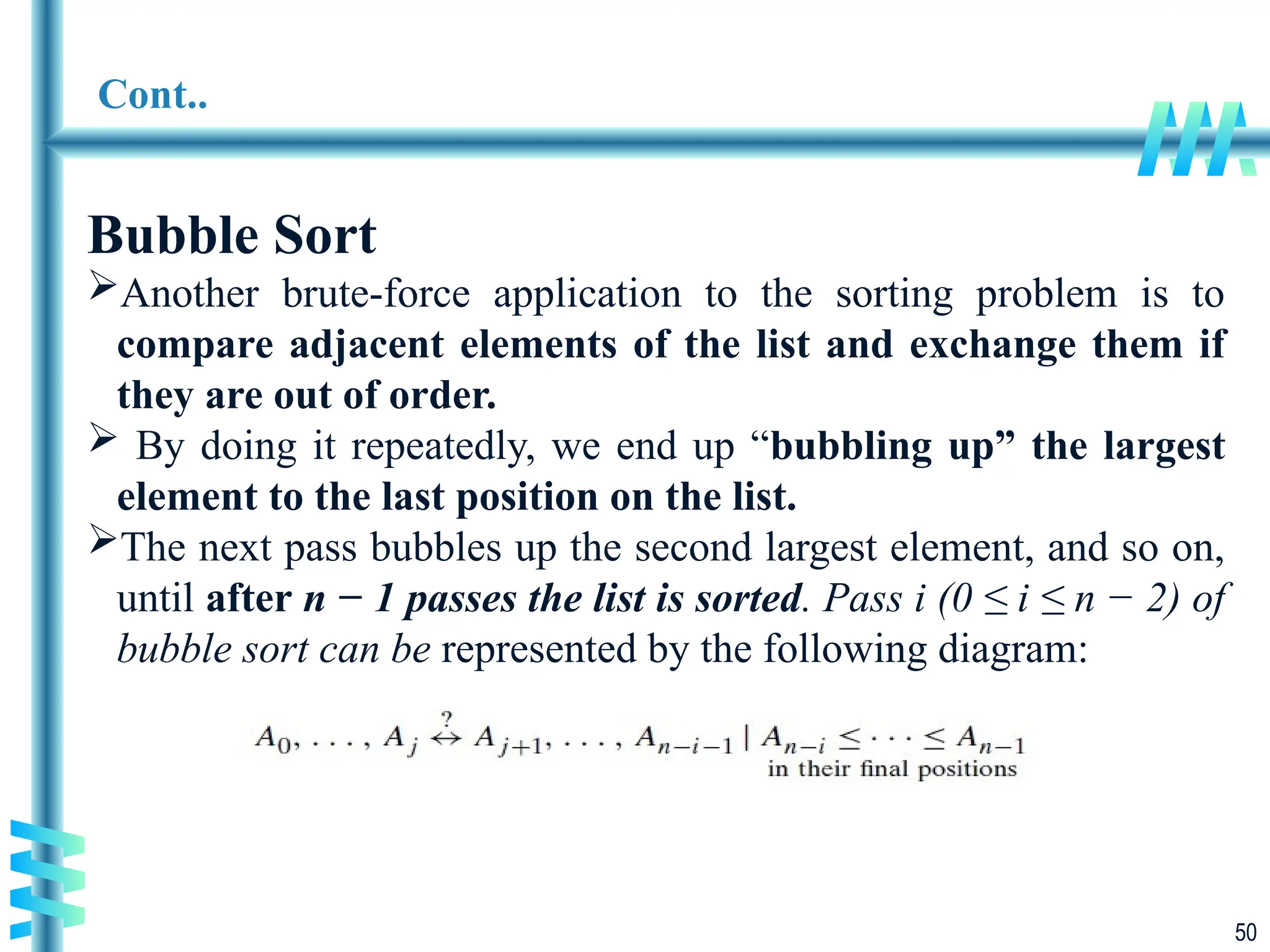 50
Cont..
Bubble Sort
Another brute-force application to the sorting problem is to
compare adjacent elements of the list and exchange them if
they are out of order.
 By doing it repeatedly, we end up “bubbling up” the largest
element to the last position on the list.
The next pass bubbles up the second largest element, and so on,
until after n − 1 passes the list is sorted. Pass i (0 ≤ i ≤ n − 2) of
bubble sort can be represented by the following diagram:
 