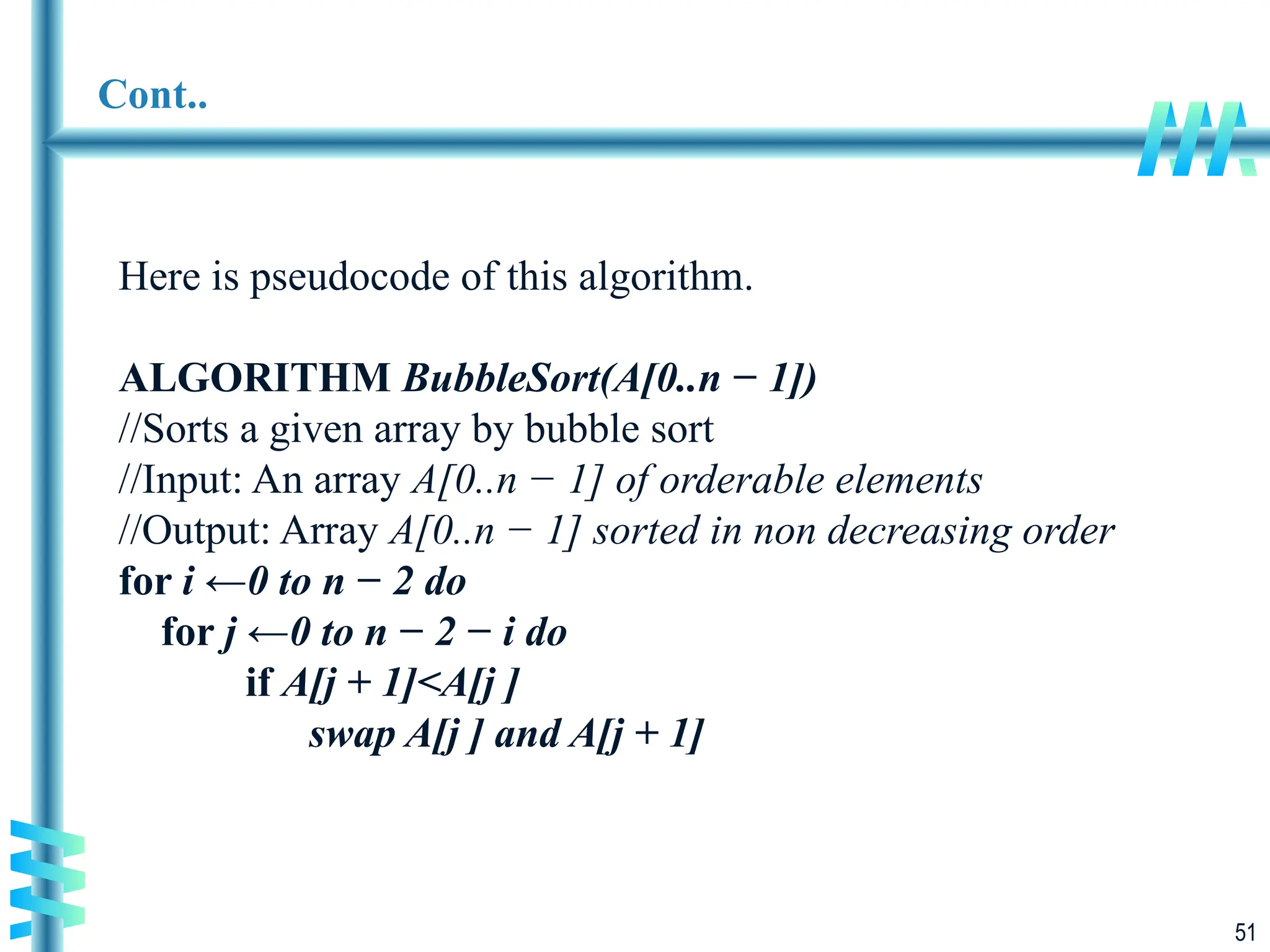 51
Cont..
Here is pseudocode of this algorithm.
ALGORITHM BubbleSort(A[0..n − 1])
//Sorts a given array by bubble sort
//Input: An array A[0..n − 1] of orderable elements
//Output: Array A[0..n − 1] sorted in non decreasing order
for i ←0 to n − 2 do
for j ←0 to n − 2 − i do
if A[j + 1]<A[j ]
swap A[j ] and A[j + 1]
 