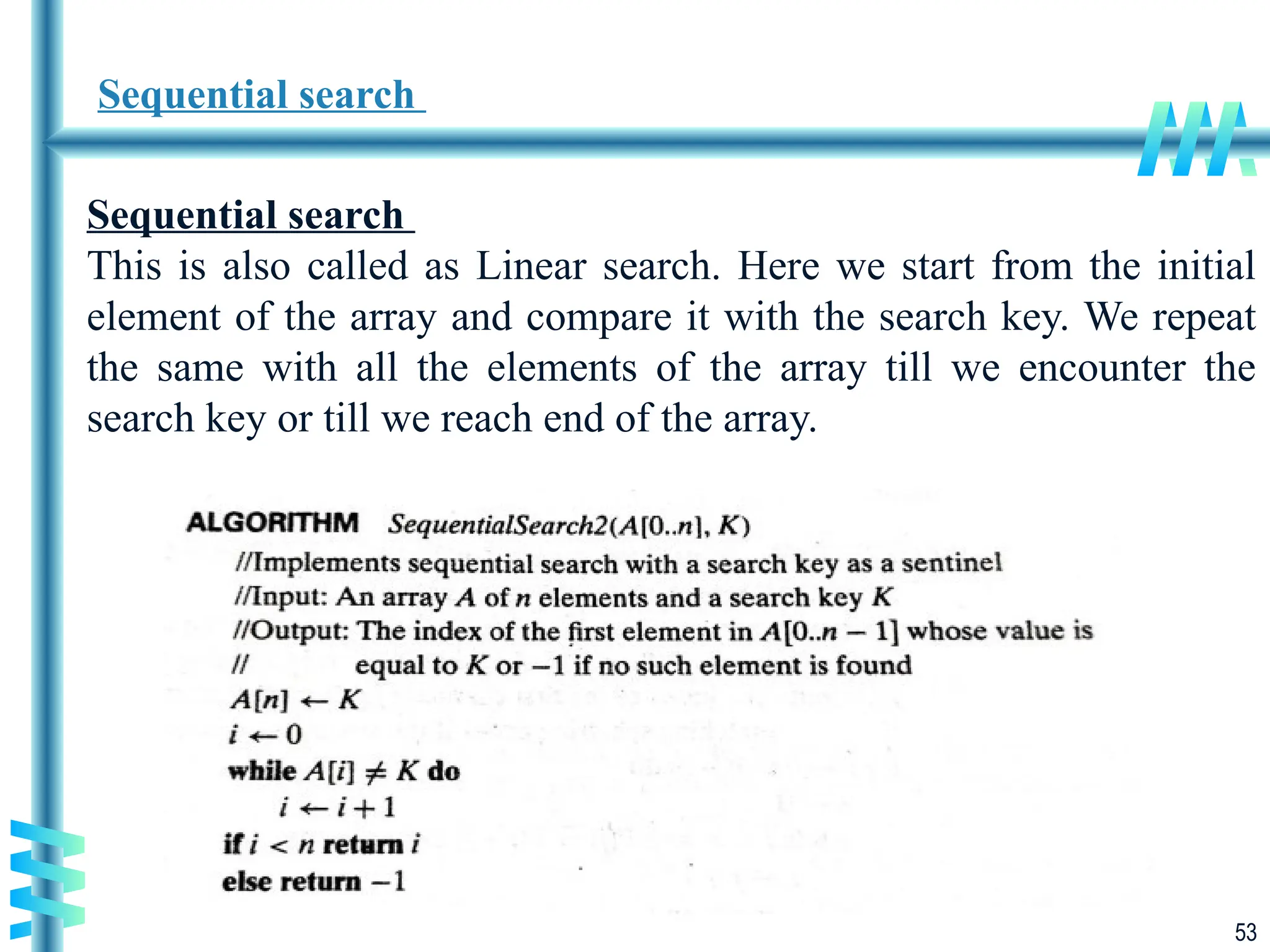 53
Sequential search
Sequential search
This is also called as Linear search. Here we start from the initial
element of the array and compare it with the search key. We repeat
the same with all the elements of the array till we encounter the
search key or till we reach end of the array.
 