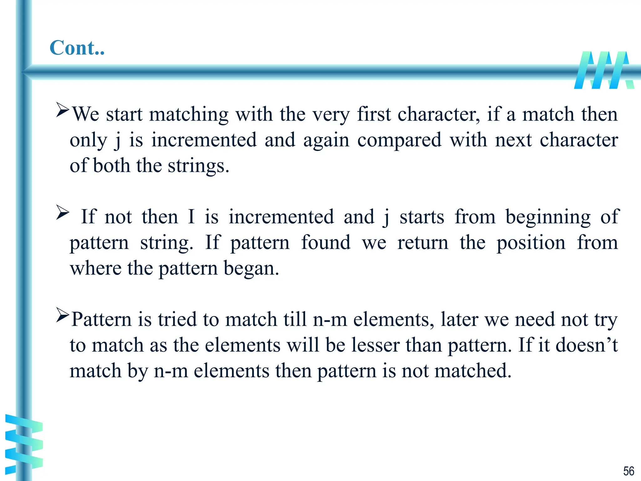 56
Cont..
We start matching with the very first character, if a match then
only j is incremented and again compared with next character
of both the strings.
 If not then I is incremented and j starts from beginning of
pattern string. If pattern found we return the position from
where the pattern began.
Pattern is tried to match till n-m elements, later we need not try
to match as the elements will be lesser than pattern. If it doesn’t
match by n-m elements then pattern is not matched.
 