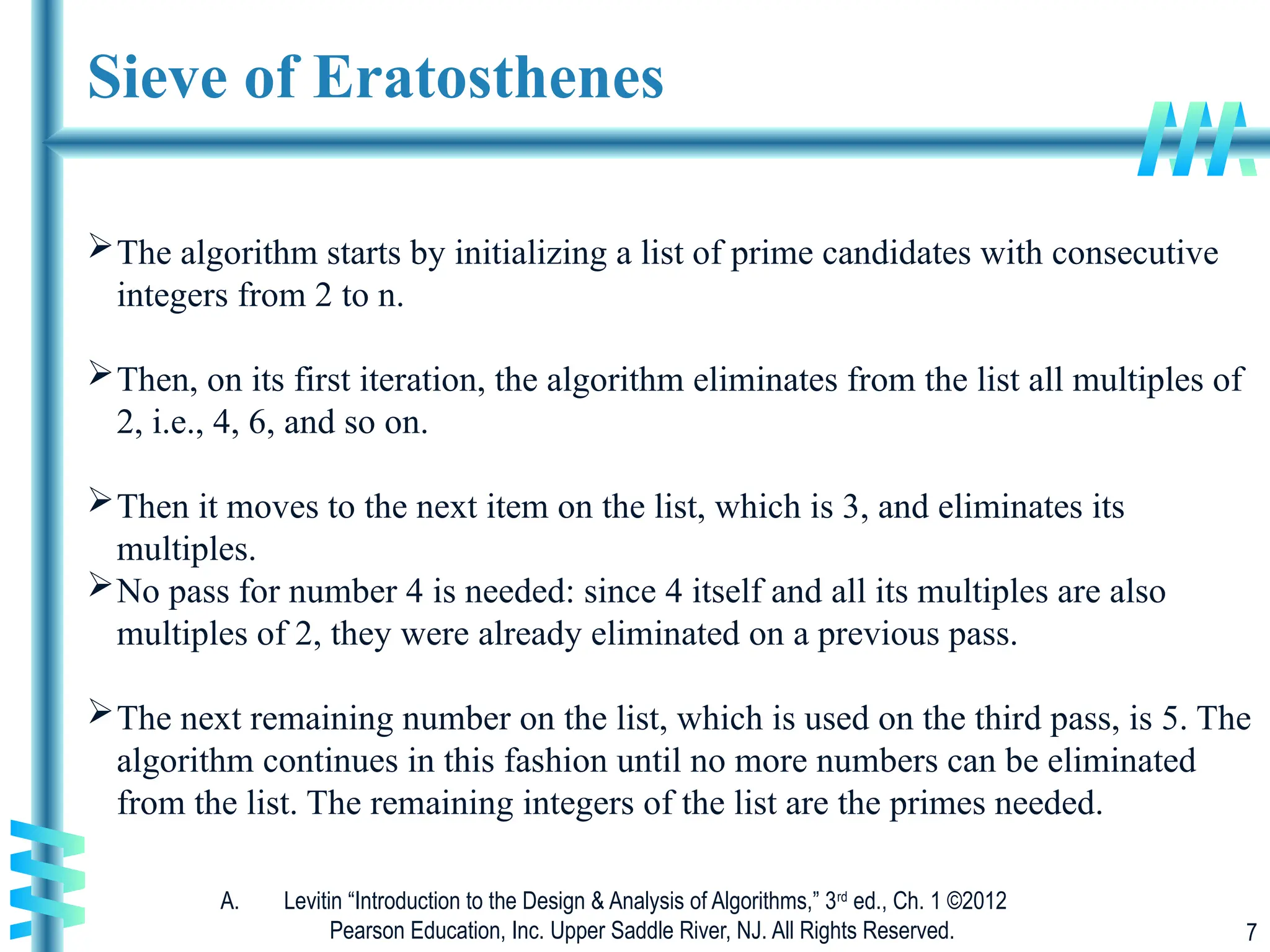 A. Levitin “Introduction to the Design & Analysis of Algorithms,” 3rd
ed., Ch. 1 ©2012
Pearson Education, Inc. Upper Saddle River, NJ. All Rights Reserved. 7
Sieve of Eratosthenes
The algorithm starts by initializing a list of prime candidates with consecutive
integers from 2 to n.
Then, on its first iteration, the algorithm eliminates from the list all multiples of
2, i.e., 4, 6, and so on.
Then it moves to the next item on the list, which is 3, and eliminates its
multiples.
No pass for number 4 is needed: since 4 itself and all its multiples are also
multiples of 2, they were already eliminated on a previous pass.
The next remaining number on the list, which is used on the third pass, is 5. The
algorithm continues in this fashion until no more numbers can be eliminated
from the list. The remaining integers of the list are the primes needed.
 