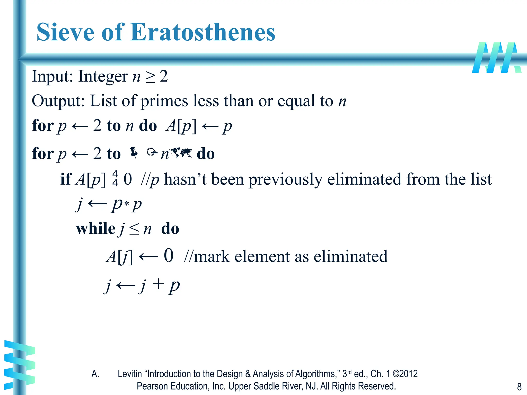 A. Levitin “Introduction to the Design & Analysis of Algorithms,” 3rd
ed., Ch. 1 ©2012
Pearson Education, Inc. Upper Saddle River, NJ. All Rights Reserved. 8
Sieve of Eratosthenes
Input: Integer n ≥ 2
Output: List of primes less than or equal to n
for p ← 2 to n do A[p] ← p
for p ← 2 to n do
if A[p]  0 //p hasn’t been previously eliminated from the list
j ← p* p
while j ≤ n do
A[j] ← 0 //mark element as eliminated
j ← j + p
 