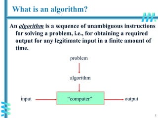 1
What is an algorithm?
An algorithm is a sequence of unambiguous instructions
for solving a problem, i.e., for obtaining a required
output for any legitimate input in a finite amount of
time.
“computer”
problem
algorithm
input output
 