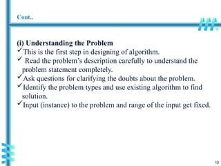 10
Cont..
(i) Understanding the Problem
This is the first step in designing of algorithm.
 Read the problem’s description carefully to understand the
problem statement completely.
Ask questions for clarifying the doubts about the problem.
Identify the problem types and use existing algorithm to find
solution.
Input (instance) to the problem and range of the input get fixed.
 