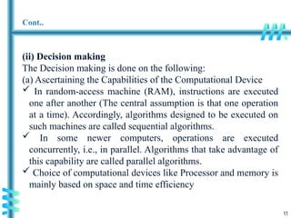 11
Cont..
(ii) Decision making
The Decision making is done on the following:
(a) Ascertaining the Capabilities of the Computational Device
 In random-access machine (RAM), instructions are executed
one after another (The central assumption is that one operation
at a time). Accordingly, algorithms designed to be executed on
such machines are called sequential algorithms.
 In some newer computers, operations are executed
concurrently, i.e., in parallel. Algorithms that take advantage of
this capability are called parallel algorithms.
 Choice of computational devices like Processor and memory is
mainly based on space and time efficiency
 