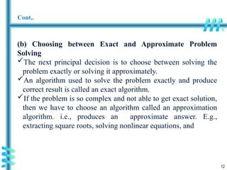 12
Cont..
(b) Choosing between Exact and Approximate Problem
Solving
The next principal decision is to choose between solving the
problem exactly or solving it approximately.
An algorithm used to solve the problem exactly and produce
correct result is called an exact algorithm.
If the problem is so complex and not able to get exact solution,
then we have to choose an algorithm called an approximation
algorithm. i.e., produces an approximate answer. E.g.,
extracting square roots, solving nonlinear equations, and
 