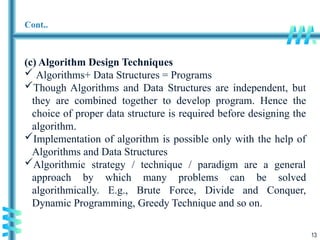 13
Cont..
(c) Algorithm Design Techniques
 Algorithms+ Data Structures = Programs
Though Algorithms and Data Structures are independent, but
they are combined together to develop program. Hence the
choice of proper data structure is required before designing the
algorithm.
Implementation of algorithm is possible only with the help of
Algorithms and Data Structures
Algorithmic strategy / technique / paradigm are a general
approach by which many problems can be solved
algorithmically. E.g., Brute Force, Divide and Conquer,
Dynamic Programming, Greedy Technique and so on.
 