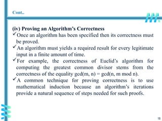 18
Cont..
(iv) Proving an Algorithm’s Correctness
Once an algorithm has been specified then its correctness must
be proved.
An algorithm must yields a required result for every legitimate
input in a finite amount of time.
For example, the correctness of Euclid’s algorithm for
computing the greatest common divisor stems from the
correctness of the equality gcd(m, n) = gcd(n, m mod n).
A common technique for proving correctness is to use
mathematical induction because an algorithm’s iterations
provide a natural sequence of steps needed for such proofs.
 