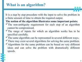2
What is an algorithm?
It is a step by step procedure with the input to solve the problem in
a finite amount of time to obtain the required output.
The notion of the algorithm illustrates some important points:
The non-ambiguity requirement for each step of an algorithm
cannot be compromised.
The range of inputs for which an algorithm works has to be
specified carefully.
The same algorithm can be represented in several different ways.
There may exist several algorithms for solving the same problem.
Algorithms for the same problem can be based on very different
ideas and can solve the problem with dramatically different
speeds.
 