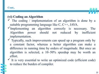 20
Cont..
(vi) Coding an Algorithm
 The coding / implementation of an algorithm is done by a
suitable programming language like C, C++, JAVA.
Implementing an algorithm correctly is necessary. The
Algorithm power should not reduced by inefficient
implementation.
 Typically, such improvements can speed up a program only by
a constant factor, whereas a better algorithm can make a
difference in running time by orders of magnitude. But once an
algorithm is selected, a 10–50% speedup may be worth an
effort.
 It is very essential to write an optimized code (efficient code)
to reduce the burden of compiler.
 