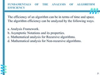 21
FUNDAMENTALS OF THE ANALYSIS OF ALGORITHM
EFFICIENCY
The efficiency of an algorithm can be in terms of time and space.
The algorithm efficiency can be analyzed by the following ways.
a. Analysis Framework.
b. Asymptotic Notations and its properties.
c. Mathematical analysis for Recursive algorithms.
d. Mathematical analysis for Non-recursive algorithms.
 