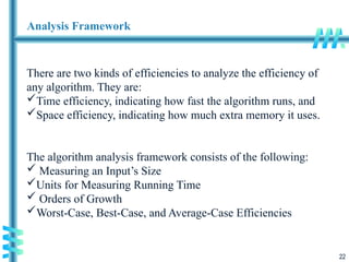 22
Analysis Framework
There are two kinds of efficiencies to analyze the efficiency of
any algorithm. They are:
Time efficiency, indicating how fast the algorithm runs, and
Space efficiency, indicating how much extra memory it uses.
The algorithm analysis framework consists of the following:
 Measuring an Input’s Size
Units for Measuring Running Time
 Orders of Growth
Worst-Case, Best-Case, and Average-Case Efficiencies
 