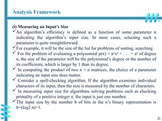 23
Analysis Framework
(i) Measuring an Input’s Size
An algorithm’s efficiency is defined as a function of some parameter n
indicating the algorithm’s input size. In most cases, selecting such a
parameter is quite straightforward.
For example, it will be the size of the list for problems of sorting, searching.
 For the problem of evaluating a polynomial p(x) = an
xn
+ . . . + a0
of degree
n, the size of the parameter will be the polynomial’s degree or the number of
its coefficients, which is larger by 1 than its degree.
 In computing the product of two n × n matrices, the choice of a parameter
indicating an input size does matter.
 Consider a spell-checking algorithm. If the algorithm examines individual
characters of its input, then the size is measured by the number of characters.
 In measuring input size for algorithms solving problems such as checking
primality of a positive integer n. the input is just one number.
The input size by the number b of bits in the n’s binary representation is
b=(log2 n)+1.
 