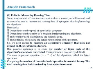 24
Analysis Framework
(ii) Units for Measuring Running Time
Some standard unit of time measurement such as a second, or millisecond, and
so on can be used to measure the running time of a program after implementing
the algorithm.
Drawbacks
 Dependence on the speed of a particular computer.
 Dependence on the quality of a program implementing the algorithm.
 The compiler used in generating the machine code.
 The difficulty of clocking the actual running time of the program.
So, we need metric to measure an algorithm’s efficiency that does not
depend on these extraneous factors.
One possible approach is to count the number of times each of the
algorithm’s operations is executed. This approach is excessively difficult.
The most important operation (+, -, *, /) of the algorithm, called the basic
operation.
Computing the number of times the basic operation is executed is easy. The
total running time is determined by basic operations count.
 