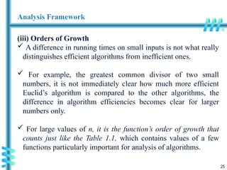 25
Analysis Framework
(iii) Orders of Growth
 A difference in running times on small inputs is not what really
distinguishes efficient algorithms from inefficient ones.
 For example, the greatest common divisor of two small
numbers, it is not immediately clear how much more efficient
Euclid’s algorithm is compared to the other algorithms, the
difference in algorithm efficiencies becomes clear for larger
numbers only.
 For large values of n, it is the function’s order of growth that
counts just like the Table 1.1, which contains values of a few
functions particularly important for analysis of algorithms.
 