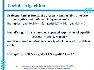 A. Levitin “Introduction to the Design & Analysis of Algorithms,” 3rd
ed., Ch. 1 ©2012
Pearson Education, Inc. Upper Saddle River, NJ. All Rights Reserved. 3
Euclid’s Algorithm
Problem: Find gcd(m,n), the greatest common divisor of two
nonnegative, not both zero integers m and n
Examples: gcd(60,24) = 12, gcd(60,0) = 60, gcd(0,0) = ?
Euclid’s algorithm is based on repeated application of equality
gcd(m,n) = gcd(n, m mod n)
until the second number becomes 0, which makes the problem
trivial.
Example: gcd(60,24) = gcd(24,12) = gcd(12,0) = 12
 