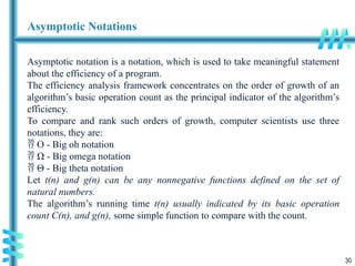30
Asymptotic Notations
Asymptotic notation is a notation, which is used to take meaningful statement
about the efficiency of a program.
The efficiency analysis framework concentrates on the order of growth of an
algorithm’s basic operation count as the principal indicator of the algorithm’s
efficiency.
To compare and rank such orders of growth, computer scientists use three
notations, they are:
 O - Big oh notation
 Ω - Big omega notation
 Θ - Big theta notation
Let t(n) and g(n) can be any nonnegative functions defined on the set of
natural numbers.
The algorithm’s running time t(n) usually indicated by its basic operation
count C(n), and g(n), some simple function to compare with the count.
 